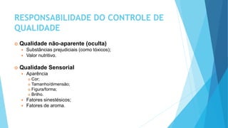 RESPONSABILIDADE DO CONTROLE DE
QUALIDADE
 Qualidade não-aparente (oculta)
 Substâncias prejudiciais (como tóxicos);
 Valor nutritivo.
 Qualidade Sensorial
 Aparência
 Cor;
 Tamanho/dimensão;
 Figura/forma;
 Brilho.
 Fatores sinestésicos;
 Fatores de aroma.
 