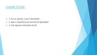 EXERCÍCIOS
 1. Na sua opinião, o que é Qualidade?
 2. Qual a importância do Controle de Qualidade?
 3. Cite algumas atribuições do CQ.
 