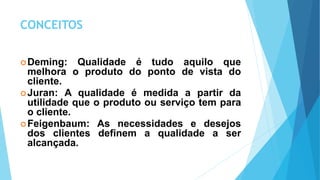 CONCEITOS
Deming: Qualidade é tudo aquilo que
melhora o produto do ponto de vista do
cliente.
Juran: A qualidade é medida a partir da
utilidade que o produto ou serviço tem para
o cliente.
Feigenbaum: As necessidades e desejos
dos clientes definem a qualidade a ser
alcançada.
 
