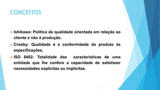 CONCEITOS
 Ishikawa: Política de qualidade orientada em relação ao
cliente e não à produção.
 Crosby: Qualidade é a conformidade do produto às
especificações.
 ISO 8402: Totalidade das características de uma
entidade que lhe confere a capacidade de satisfazer
necessidades explícitas ou implícitas.
 