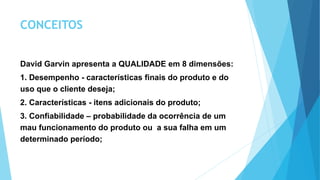 CONCEITOS
David Garvin apresenta a QUALIDADE em 8 dimensões:
1. Desempenho - características finais do produto e do
uso que o cliente deseja;
2. Características - itens adicionais do produto;
3. Confiabilidade – probabilidade da ocorrência de um
mau funcionamento do produto ou a sua falha em um
determinado período;
 