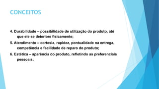 CONCEITOS
4. Durabilidade – possibilidade de utilização do produto, até
que ele se deteriore fisicamente;
5. Atendimento – cortesia, rapidez, pontualidade na entrega,
competência e facilidade de reparo do produto;
6. Estética – aparência do produto, refletindo as preferenciais
pessoais;
 