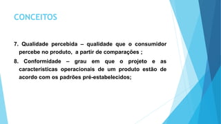 CONCEITOS
7. Qualidade percebida – qualidade que o consumidor
percebe no produto, a partir de comparações ;
8. Conformidade – grau em que o projeto e as
características operacionais de um produto estão de
acordo com os padrões pré-estabelecidos;
 