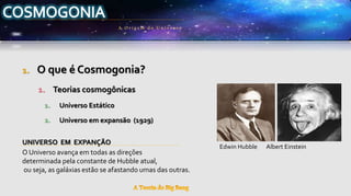 1. O que é Cosmogonia?
1. Teorias cosmogônicas
1. Universo Estático
2. Universo em expansão (1929)
UNIVERSO EM EXPANÇÃO
O Universo avança em todas as direções
determinada pela constante de Hubble atual,
ou seja, as galáxias estão se afastando umas das outras.
A Origem do Univ erso
Edwin Hubble Albert Einstein
 