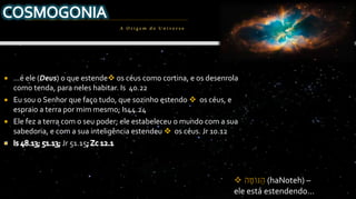  ...é ele (Deus) o que estende os céus como cortina, e os desenrola
como tenda, para neles habitar. Is 40.22
 Eu sou o Senhor que faço tudo, que sozinho estendo  os céus, e
espraio a terra por mim mesmo; Is44.24
 Ele fez a terra com o seu poder; ele estabeleceu o mundo com a sua
sabedoria, e com a sua inteligência estendeu  os céus. Jr 10.12
Jr 51.15
A Origem do Univ erso
 ‫ה‬ ֶ‫ֹט‬‫ו‬‫ּנ‬ ַ‫ה‬ (haNoteh) –
ele está estendendo...
 