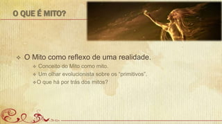 O QUE É MITO?
 O Mito como reflexo de uma realidade.
 Conceito do Mito como mito.
 Um olhar evolucionista sobre os “primitivos”.
O que há por trás dos mitos?
 
