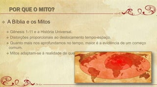 POR QUE O MITO?
 A Bíblia e os Mitos
 Gênesis 1-11 e a História Universal.
 Distorções proporcionais ao deslocamento tempo-espaço.
 Quanto mais nos aprofundamos no tempo, maior é a evidência de um começo
comum.
 Mitos adaptam-se à realidade de quem os conta.
 