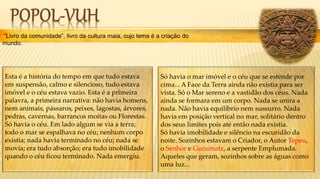 ”Livro da comunidade”, livro da cultura maia, cujo tema é a criação do
mundo.
Só havia o mar imóvel e o céu que se estende por
cima... A Face da Terra ainda não existia para ser
vista. Só o Mar sereno e a vastidão dos céus. Nada
ainda se formara em um corpo. Nada se unira a
nada. Não havia equilíbrio nem sussurro. Nada
havia em posição vertical no mar, solitário dentro
dos seus limites pois até então nada existia.
Só havia imobilidade e silêncio na escuridão da
noite. Sozinhos estavam o Criador, o Autor Tepeu,
o Senhor e Gucumatz, a serpente Emplumada.
Aqueles que geram, sozinhos sobre as águas como
uma luz...
Esta é a história do tempo em que tudo estava
em suspensão, calmo e silencioso, tudo estava
imóvel e o céu estava vazio. Esta é a primeira
palavra, a primeira narrativa: não havia homens,
nem animais, pássaros, peixes, lagostas, árvores,
pedras, cavernas, barrancos moitas ou Florestas.
Só havia o céu. Em lado algum se via a terra;
todo o mar se espalhava no céu; nenhum corpo
existia; nada havia terminado no céu; nada se
movia; era tudo absorção; era tudo imobilidade
quando o céu ficou terminado. Nada emergiu.
 