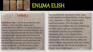 TÁBUA I
Quando no alto o céu não era nomeado, que
embaixo a terra não tinha nome; que o
primordial Apsu (abismo), de quem nascerão os
Deuses; a genetriz Tiamat (oceanos-Espaço), que
os parirá; todos misturavam em um só todas as
suas águas; que aglomeradas não estavam às
pastagens, nem visíveis, os canaviais; enquanto
que dos Deuses nenhum ainda aparecera, não
era dotado de nome nem provido de destino,
então, de seu seio, os Deuses foram criados.
Lahmu, Lahamu (Sol e Lua) apareceram.
”Quando lá no alto”, Suméria, narra a criação
do mundo.
Eles, os primeiros, tiveram um nome. Após
terem crescido e se desenvolvido, Anshar, Kishar
(Céu –atmosfera - e Terra) foram criados,
superiores àqueles. Tiveram longos dias,
ajuntaram anos, depois Anu (Céu, abóboda) foi
seu filho, igual a seus pais. Anshar fizera
semelhante a ele Anu, seu primogênito.
Igualmente, Anu, à sua imagem, gerou
Nudimmud. Nudimmud, por seus pais, foi o
soberano: de vasto entendimento, sábio e de
forças, robusto, mais potente ainda que Anshar
que gerou seu pai. Ele era sem rival entre os
Deuses, seus companheiros.
 