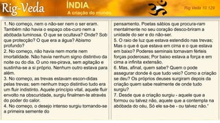 1. No começo, nem o não-ser nem o ser eram.
Também não havia o espaço obs-curo nem a
abóbada luminosa. O que se ocultava? Onde? Sob
que protecção? O que era a água? Abismo
profundo?
2. No começo, não havia nem morte nem
imortalidade. Não havia nenhum signo distintivo da
noite ou do dia. O uno res-pirava, sem agitação e
sustinha-se a si próprio. Nenhum outro estava para
além.
3. No começo, as trevas estavam escon-didas
pelas trevas; sem nenhum traço distintivo tudo era
um fluir indistinto. Aquele princípio vital, aquele fluir
envolto na obscuridade, surgiu finalmen-te através
do poder do calor.
4. No começo, o desejo intenso surgiu tornando-se
a primeira semente do
pensamento. Poetas sábios que procura-ram
mentalmente no seu coração desco-briram a
unidade do ser e do não-ser.
5. O raio de luz que estava estendido nas trevas;
Mas o que é que estava em cima e o que estava
em baixo? Poderes seminais tornavam férteis
forças poderosas; Por baixo estava a força e em
cima a infinita extensão.
6. Mas, afinal, quem sabe? Quem o pode
assegurar donde é que tudo veio? Como a criação
se deu? Os próprios deuses surgiram depois da
criação quem sabe realmente de onde tudo
surgiu?
7. Desde que a criação surgiu - aquele que a
formou ou talvez não, aquele que a contempla na
abóbada do céu, Só ele sa-be - ou talvez não.“
Rig Veda 10.129
 