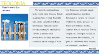 Hesíodo
"Certamente, muito antes de
tudo, existia Caos. Somente depois
surgiram: Geia (Terra), de amplo
seio, sólido sustento de todos os
imortais que habitam o cume
nevado do Olimpo, o tenebroso
Tártaro, (“Inferno”) nas
profundezas da terra, de vastos
caminhos, e Eros (desejo), o mais
belo dos deuses imortais, aquele
que enfraquece os membros,
dominando o espírito e a vontade
prudente no íntimo de todos os
deuses e de todos os mortais.
Também de Caos nasceram Érebo e
a negra Nix. Então por sua vez, de
Nix nasceram Éter e Hêmera, aos
quais ela concebeu e pariu após sua
união amorosa com Érebo".
Nascimento dos
deuses
 