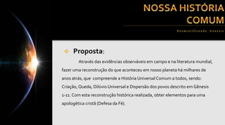  Proposta:
Através das evidências observáveis em campo e na literatura mundial,
fazer uma reconstrução do que aconteceu em nosso planeta há milhares de
anos atrás, que compreende a História Universal Comum a todos, sendo:
Criação,Queda, Dilúvio Universal e Dispersão dos povos descrito em Gênesis
1-11. Com esta reconstrução histórica realizada, obter elementos para uma
apologética cristã (Defesa da Fé).
Desmist if ica n do G ên esis
 