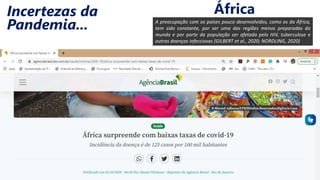 A preocupação com os países pouco desenvolvidos, como os da África,
tem sido constante, por ser uma das regiões menos preparadas do
mundo e por parte da população ser afetada pelo HIV, tuberculose e
outras doenças infecciosas (GILBERT et al., 2020; NORDLING, 2020)
Incertezas da
Pandemia...
África
 