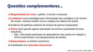 Questões complementares...
 Singularidade da crise: o gatilho, invisível, minúsculo;
 Lockdown como estratégia para minimização dos contágios e do número
de mortos, visando achatar curva e colapso do sistema de saúde;
 Ausência de políticas publicas de tempos de guerra (inesperado);
 China como grande agente exportador de enorme quantidade de bens
industriais.
o Obs.: Discussão polarizada da dependência dos países em relação à
China (suprimentos e de equipamentos de saúde);
 Especulações no âmbito econômico;
 Volatilidade nos mercados financeiros.
Fonte: Ferreira Junior e Rita (2020)
 