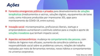 Ações
 Fomentos emergenciais públicos e privados para desenvolvimento de soluções
terapêuticas (medicamentos e vacinas, soluções digitais, equipamentos de baixo
custo, como máscaras produzidas por impressoras 3D), apps para
monitoramento da COVID-19, entre outros);
 Inovação social: microempresários, profissionais liberais, startups e
empreendedores aumentaram o estímulo coletivo para a criação e aporte de
soluções inovadoras que tenham impacto social;
 Aspectos socioeconômicos: mudança no comportamento das pessoas, com
hábitos de higiene mais eficazes; aumento da consciência coletiva e da
responsabilidade social sobre os problemas comuns; relações de trabalho
realizadas por meio de ferramentas remotas; novos hábitos e comportamentos
no universo corporativo.
Fonte: Diniz et al. (2020).
 