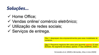  Home Office;
 Vendas online/ comércio eletrônico;
 Utilização de redes sociais;
 Serviços de entrega.
Fernandes et al. (2020) e Bernardes, Silva e Lima (2020)
Soluções...
Obs.1: despreparo dos empreendimentos para essa modalidade de
comércio.
Obs.2: Pequenos negócios têm caixa para aguentar apenas 23 dias
fechado. No segmento de beleza, apenas 17 dias (SEBRAE, 2020)
 