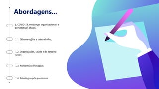 Abordagens...
1. COVID-19, mudanças organizacionais e
perspectivas atuais;
1.1. O home-office e teletrabalho;
1.2. Organizações, saúde e do terceiro
setor;
1.3. Pandemia e inovação;
1.4. Estratégias pós-pandemia.
 