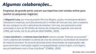 Empresas de grande porte usaram sua expertise com vendas online para
auxiliar os pequenos negócios:
A Magazine Luiza, por meio do projeto Parceiro Magalu, ajudou microempreendedores
individuais e empresas, com faturamento até 5 milhões de reais por ano, com o cadastro
de seus estoques no site e aplicativos da empresa. Com isso, eles passaram a estar
conectados a mais de 20 milhões de clientes da companhia, pagando uma taxa de
3,99%, por venda, até 31 de julho de 2020 (CABRAL, 2020).
A Coca-Cola Brasil e o Instituto Coca-Cola Brasil criaram o fundo “Estamos nessa juntos”,
“com o objetivo de combater os efeitos da crise do coronavírus na atividade de catadores
de material reciclável. Os recursos do fundo seriam direcionados às organizações não
governamentais e instituições ligadas a empregabilidade, acesso à água e reciclagem,
que já trabalharam com a Coca-Cola Brasil” (CABRAL, 2020).
Bernardes, Silva e Lima (2020)
Algumas colaborações...
 