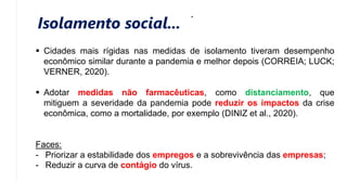 Isolamento social...
 Cidades mais rígidas nas medidas de isolamento tiveram desempenho
econômico similar durante a pandemia e melhor depois (CORREIA; LUCK;
VERNER, 2020).
 Adotar medidas não farmacêuticas, como distanciamento, que
mitiguem a severidade da pandemia pode reduzir os impactos da crise
econômica, como a mortalidade, por exemplo (DINIZ et al., 2020).
Faces:
- Priorizar a estabilidade dos empregos e a sobrevivência das empresas;
- Reduzir a curva de contágio do vírus.
 