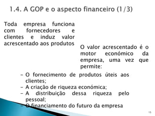 15
Toda empresa funciona
com fornecedores e
clientes e induz valor
acrescentado aos produtos
O valor acrescentado é o
motor económico da
empresa, uma vez que
permite:
- O fornecimento de produtos úteis aos
clientes;
- A criação de riqueza económica;
- A distribuição dessa riqueza pelo
pessoal;
- O financiamento do futuro da empresa
 