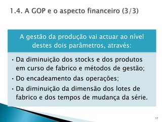A gestão da produção vai actuar ao nível
destes dois parâmetros, através:
• Da diminuição dos stocks e dos produtos
em curso de fabrico e métodos de gestão;
• Do encadeamento das operações;
• Da diminuição da dimensão dos lotes de
fabrico e dos tempos de mudança da série.
17
 
