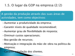 A gestão da produção através das suas áreas de
actividades, tem como objectivos:
•Aumentar a produtividade da empresa;
•Garantir níveis de qualidade recomendável;
•Aumentar grau de flexibilidade de resposta;
•Diminuir custos operacionais;
•Boa gestão de recursos;
•Motivação e integração da mão-de-obra na política da
empresa;
•Garantir satisfação dos clientes.
19
 