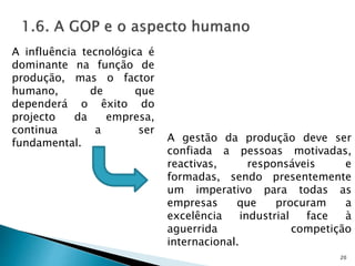 20
A influência tecnológica é
dominante na função de
produção, mas o factor
humano, de que
dependerá o êxito do
projecto da empresa,
continua a ser
fundamental. A gestão da produção deve ser
confiada a pessoas motivadas,
reactivas, responsáveis e
formadas, sendo presentemente
um imperativo para todas as
empresas que procuram a
excelência industrial face à
aguerrida competição
internacional.
 