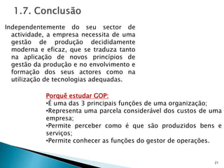Independentemente do seu sector de
actividade, a empresa necessita de uma
gestão de produção decididamente
moderna e eficaz, que se traduza tanto
na aplicação de novos princípios de
gestão da produção e no envolvimento e
formação dos seus actores como na
utilização de tecnologias adequadas.
21
Porquê estudar GOP:
•É uma das 3 principais funções de uma organização;
•Representa uma parcela considerável dos custos de uma
empresa;
•Permite perceber como é que são produzidos bens e
serviços;
•Permite conhecer as funções do gestor de operações.
 
