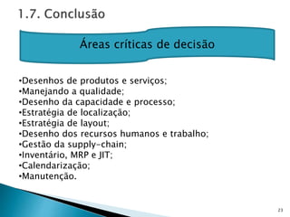 23
Áreas críticas de decisão
•Desenhos de produtos e serviços;
•Manejando a qualidade;
•Desenho da capacidade e processo;
•Estratégia de localização;
•Estratégia de layout;
•Desenho dos recursos humanos e trabalho;
•Gestão da supply-chain;
•Inventário, MRP e JIT;
•Calendarização;
•Manutenção.
 