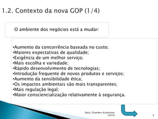 6
O ambiente dos negócios está a mudar:
•Aumento da concorrência baseada no custo;
•Maiores expectativas de qualidade;
•Exigência de um melhor serviço;
•Mais escolha e variedade;
•Rápido desenvolvimento de tecnologias;
•Introdução frequente de novos produtos e serviços;
•Aumento da sensibilidade ética;
•Os impactos ambientais são mais transparentes;
•Mais regulação legal;
•Maior consciencialização relativamente à segurança.
Slack, Chambers & Johnston
(2010)
 