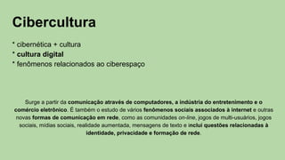 Cibercultura
* cibernética + cultura
* cultura digital
* fenômenos relacionados ao ciberespaço
Surge a partir da comunicação através de computadores, a indústria do entretenimento e o
comércio eletrônico. É também o estudo de vários fenômenos sociais associados à internet e outras
novas formas de comunicação em rede, como as comunidades on-line, jogos de multi-usuários, jogos
sociais, mídias sociais, realidade aumentada, mensagens de texto e inclui questões relacionadas à
identidade, privacidade e formação de rede.
 