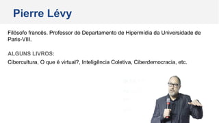 Pierre Lévy
Filósofo francês. Professor do Departamento de Hipermídia da Universidade de
Paris-VIII.
ALGUNS LIVROS:
Cibercultura, O que é virtual?, Inteligência Coletiva, Ciberdemocracia, etc.
 