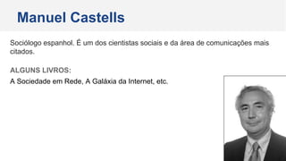 Sociólogo espanhol. É um dos cientistas sociais e da área de comunicações mais
citados.
ALGUNS LIVROS:
A Sociedade em Rede, A Galáxia da Internet, etc.
Manuel Castells
 