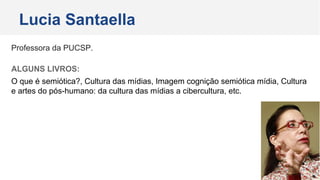 Professora da PUCSP.
ALGUNS LIVROS:
O que é semiótica?, Cultura das mídias, Imagem cognição semiótica mídia, Cultura
e artes do pós-humano: da cultura das mídias a cibercultura, etc.
Lucia Santaella
 