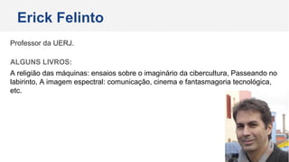 Professor da UERJ.
ALGUNS LIVROS:
A religião das máquinas: ensaios sobre o imaginário da cibercultura, Passeando no
labirinto, A imagem espectral: comunicação, cinema e fantasmagoria tecnológica,
etc.
Erick Felinto
 