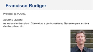 Professor da PUCRS.
ALGUNS LIVROS:
As teorias da cibercultura, Cibercultura e pós-humanismo, Elementos para a crítica
da cibercultura, etc.
Francisco Rudiger
 