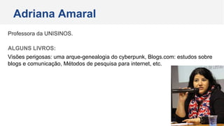 Professora da UNISINOS.
ALGUNS LIVROS:
Visões perigosas: uma arque-genealogia do cyberpunk, Blogs.com: estudos sobre
blogs e comunicação, Métodos de pesquisa para internet, etc.
Adriana Amaral
 