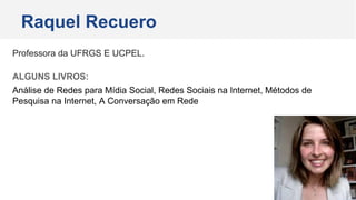 Professora da UFRGS E UCPEL.
ALGUNS LIVROS:
Análise de Redes para Mídia Social, Redes Sociais na Internet, Métodos de
Pesquisa na Internet, A Conversação em Rede
Raquel Recuero
 