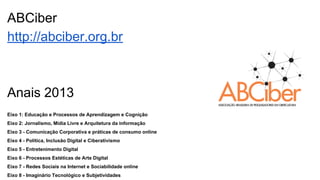 ABCiber
http://abciber.org.br
Anais 2013
Eixo 1: Educação e Processos de Aprendizagem e Cognição
Eixo 2: Jornalismo, Mídia Livre e Arquitetura da informação
Eixo 3 - Comunicação Corporativa e práticas de consumo online
Eixo 4 - Política, Inclusão Digital e Ciberativismo
Eixo 5 - Entretenimento Digital
Eixo 6 - Processos Estéticas de Arte Digital
Eixo 7 - Redes Sociais na Internet e Sociabilidade online
Eixo 8 - Imaginário Tecnológico e Subjetividades
 