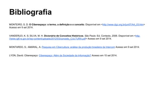 Bibliografia
MONTEIRO, S. D. O Ciberespaço: o termo, a definição e o conceito. Disponível em <http://www.dgz.org.br/jun07/Art_03.htm>
Acesso em 9 set 2014.
VANDERLEI, K. S; SILVA, M. H. Dicionário de Conceitos Históricos. São Paulo: Ed. Contexto, 2006. Disponível em <http:
//www.igtf.rs.gov.br/wp-content/uploads/2012/03/conceito_CULTURA.pdf> Acesso em 9 set 2014.
MONTARDO, S.; AMARAL, A. Pesquisa em Cibercultura: análise da produção brasileira da Intercom Acesso em 9 set 2014.
LYON, David. Ciberespaço: Ciberespaço: Além da Sociedade da Informação? Acesso em 10 set 2014.
 