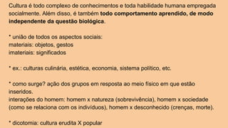Cultura é todo complexo de conhecimentos e toda habilidade humana empregada
socialmente. Além disso, é também todo comportamento aprendido, de modo
independente da questão biológica.
* união de todos os aspectos sociais:
materiais: objetos, gestos
imateriais: significados
* ex.: culturas culinária, estética, economia, sistema político, etc.
* como surge? ação dos grupos em resposta ao meio físico em que estão
inseridos.
interações do homem: homem x natureza (sobrevivência), homem x sociedade
(como se relaciona com os indivíduos), homem x desconhecido (crenças, morte).
* dicotomia: cultura erudita X popular
 