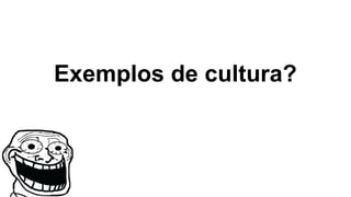 Exemplos de cultura?
 