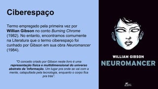 Ciberespaço
Termo empregado pela primeira vez por
Willian Gibson no conto Burning Chrome
(1982). No entanto, encontramos comumente
na Literatura que o termo ciberespaço foi
cunhado por Gibson em sua obra Neuromancer
(1984).
"O conceito criado por Gibson neste livro é uma
representação física e multidimensional do universo
abstrato da 'informação. Um lugar pra onde se vai com a
mente, catapultada pela tecnologia, enquanto o corpo fica
pra trás”.
 