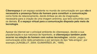 Ciberespaço é um espaço existente no mundo de comunicação em que não é
necessária a presença física do homem para constituir a comunicação
como fonte de relacionamento, dando ênfase ao ato da imaginação,
necessária para a criação de uma imagem anônima, que terá comunhão com
os demais. É o espaço virtual para a comunicação disposto pelo meio de
tecnologia.
Apesar da internet ser o principal ambiente do ciberespaço, devido a sua
popularização e sua natureza de hipertexto, o ciberespaço também pode
ocorrer na relação do homem com outras tecnologias: celular, pagers,
comunicação entre rádio-amadores e por serviços do tipo “tele-amigos”, por
exemplo (JUNGBLUT, 2004; GUIMARÃES JR., 1999).
 