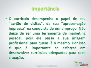 Importância O currículo desempenha o papel de seu "cartão de visitas", da sua "apresentação impressa" na conquista de um emprego. Não deixa de ser uma ferramenta de marketing pessoal, pois ele passa a sua imagem profissional para quem lê o mesmo. Por isso é que é importante se esforçar em desenvolver currículos adequados para cada situação.