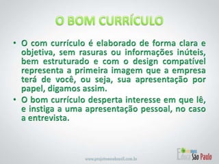 O BOM CURRÍCULOO com currículo é elaborado de forma clara e objetiva, sem rasuras ou informações inúteis, bem estruturado e com o design compatível representa a primeira imagem que a empresa terá de você, ou seja, sua apresentação por papel, digamos assim.O bom currículo desperta interesse em que lê, e instiga a uma apresentação pessoal, no caso a entrevista.