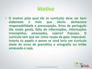 MotivoO motivo pelo qual ele (o currículo) deve ser bem elaborado é mais que óbvio: demonstra responsabilidade e preocupação. Erros de português (de modo geral), falta de informações, informações incompletas, amassados, sujeira? Esqueça. O currículo tem que ser como roupa de gala: impecável. Inverta os papéis e pense se você leria um currículo cheio de erros de gramática e ortografia ou então amassado e sujo.