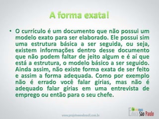 A forma exata!O currículo é um documento que não possui um modelo exato para ser elaborado. Ele possui sim uma estrutura básica a ser seguida, ou seja, existem informações dentro desse documento que não podem faltar de jeito algum e é aí que está a estrutura, o modelo básico a ser seguido. Ainda assim, não existe forma exata de ser feito e assim a forma adequada. Como por exemplo não é errado você falar gírias, mas não é adequado falar gírias em uma entrevista de emprego ou então para o seu chefe.