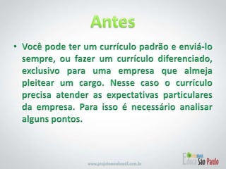 Antes Você pode ter um currículo padrão e enviá-lo sempre, ou fazer um currículo diferenciado, exclusivo para uma empresa que almeja pleitear um cargo. Nesse caso o currículo precisa atender as expectativas particulares da empresa. Para isso é necessário analisar alguns pontos.
