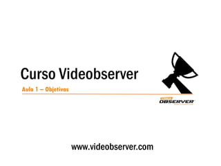 Curso Videobserver
Aula 1 – Objetivos
www.videobserver.com
 